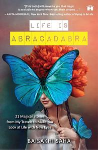 Life Is Abracadabra: 21 Magical Stories from My Travels to Make You Look at Life with New Eyes by Baisakhi Saha, Baisakhi Saha