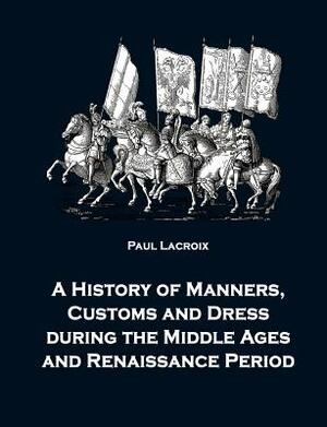 A History of Manners, Customs and Dress During the Middle Ages and Renaissance Period by Paul LaCroix