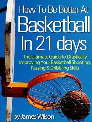 How to Be Better at Basketball in 21 Days: The Ultimate Guide to Drastically Improving Your Basketball Shooting, Passing and Dribbling Skills by James Wilson, James Wilson