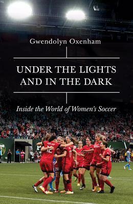 Under the Lights and in the Dark: Untold Stories of Women's Soccer by Gwendolyn Oxenham