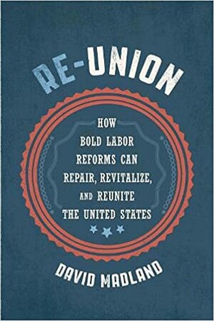 Re-Union: How Bold Labor Reforms Can Repair, Revitalize, and Reunite the United States by David Madland