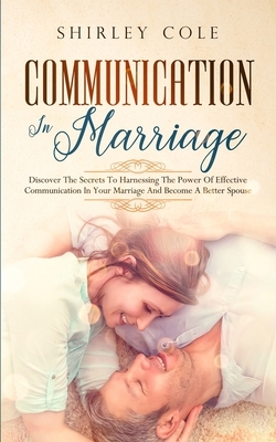 Communication In Marriage: Discover The Secrets To Harnessing The Power Of Effective Communication In Your Marriage And Become A Better Spouse by Shirley Cole