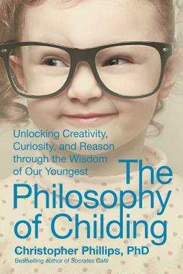 The Philosophy of Childing: Unlocking Creativity, Curiosity, and Reason Through the Wisdom of Our Youngest by Christopher Phillips