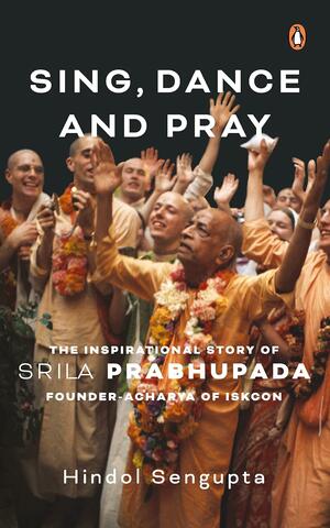 Sing, Dance and Pray: The Inspirational Story of Srila Prabhupada Founder-Acharya of ISKCON by Hindol Sengupta