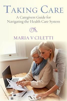 Taking Care: A Caregivers Guide for Navigating the Health Care System by Maria V. Ciletti