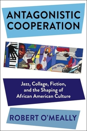 Antagonistic Cooperation: Jazz, Collage, Fiction, and the Shaping of African American Culture by Robert O'Meally