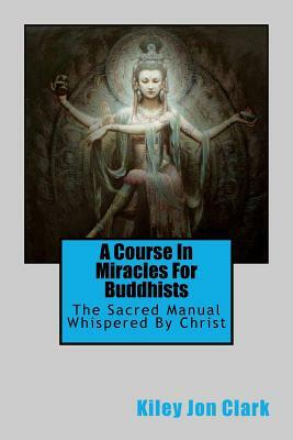A Course in Miracles for Buddhists: The Sacred Manual - Whispered By Christ by Kiley Jon Clark