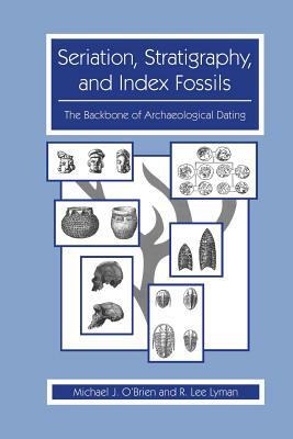 Seriation, Stratigraphy, and Index Fossils: The Backbone of Archaeological Dating by R. Lee Lyman, Michael J. O'Brien