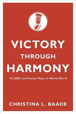Victory Through Harmony: The BBC and Popular Music in World War II by Christina L. Baade