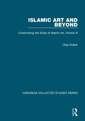 Islamic Art and Beyond: Constructing the Study of Islamic Art, Volume III by Oleg Grabar