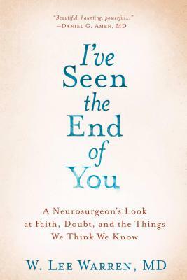 I've Seen the End of You: A Neurosurgeon's Look at Faith, Doubt, and the Things We Think We Know by W. Lee Warren