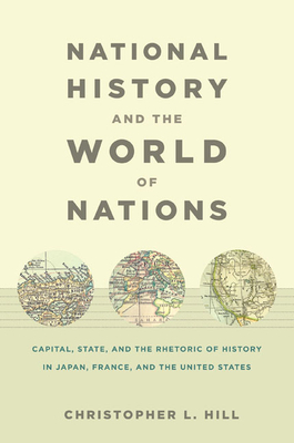 National History and the World of Nations: Capital, State, and the Rhetoric of History in Japan, France, and the United States by Christopher Hill