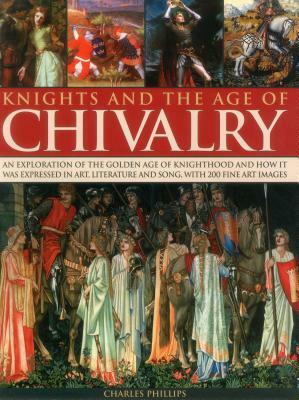 Knights and the Age of Chivalry: An Exploration of the Golden Age of Knighthood and How It Was Expressed in Art, Literature and Song, with 200 Fine Ar by Charles Phillips