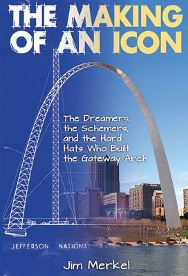 The Making of an Icon: The Dreamers, the Schemers, and the Hard Hats Who Built the Gateway Arch by Jim Merkel