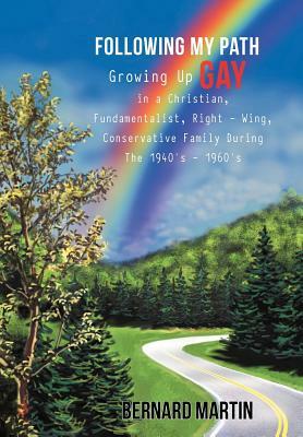 Following My Path: Growing Up Gay in a Christian, Fundamentalist, Right - Wing, Conservative Family During the 1940's - 1960's by Bernard Martin