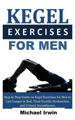 Kegel Exercises for Men: Step by Step Guide on Kegel Exercises for Men to Last Longer in Bed, Treat Erectile Dysfunction and Urinary Incontinen by Michael Irwin