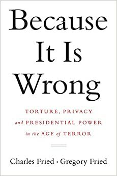 Because It Is Wrong: Torture, Privacy and Presidential Power in the Age of Terror by Gregory Fried, Charles Fried