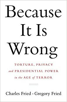 Because It Is Wrong: Torture, Privacy and Presidential Power in the Age of Terror by Charles Fried, Gregory Fried