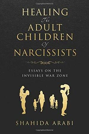 Healing the Adult Children of Narcissists: Essays on The Invisible War Zone and Exercises for Recovery by Shahida Arabi