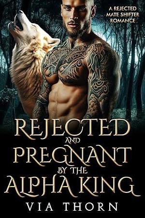 Rejected and Pregnant by the Alpha King: A Rejected Mate Shifter Romance by Via Thorn, Via Thorn