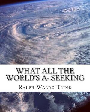 What all the World's A- Seeking: The vital Law of True Life, True Greatness by Ralph Waldo Trine