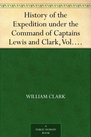 History of the Expedition under the Command of Captains Lewis and Clark, Vol. I. To the Sources of the Missouri, Thence Across the Rocky Mountains and ... Ocean. Performed During the Years 1804-5-6. by Meriwether Lewis, William Clark