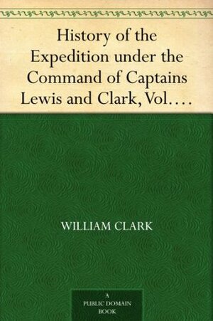 History of the Expedition under the Command of Captains Lewis and Clark, Vol. I. To the Sources of the Missouri, Thence Across the Rocky Mountains and ... Ocean. Performed During the Years 1804-5-6. by Meriwether Lewis, William Clark