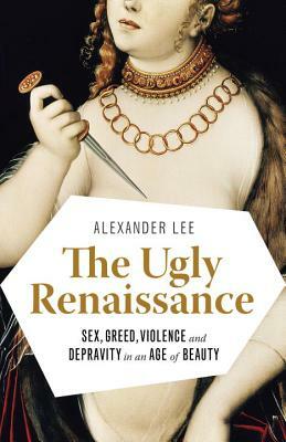 The Ugly Renaissance: Sex, Greed, Violence and Depravity in an Age of Beauty by Alexander Lee
