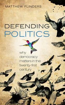 Defending Politics: Why Democracy Matters in the Twenty-First Century by Matthew Flinders