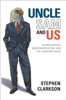 Uncle Sam and Us: Globalization, Neoconservatism, and the Canadian State by Stephen Clarkson