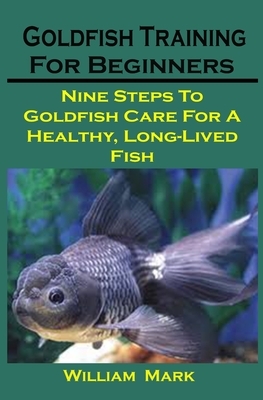 Goldfish Training For Beginners: Goldfish Training For Beginners: Nine Steps To Goldfish Care For A Healthy, Long-Lived Fish by William Mark