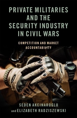 Private Militaries and the Security Industry in Civil Wars: Competition and Market Accountability by Seden Akcinaroglu, Elizabeth Radziszewski