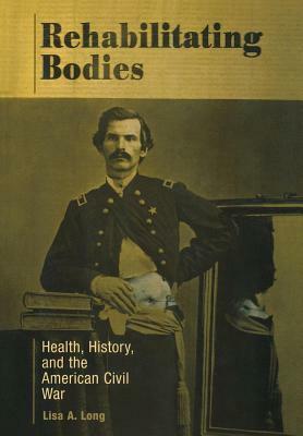 Rehabilitating Bodies: Health, History, and the American Civil War by Lisa A. Long