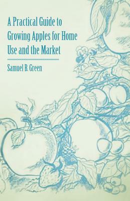A Practical Guide to Growing Apples for Home Use and the Market by Samuel B. Green
