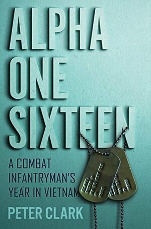 Alpha One Sixteen: A Combat Infantryman's Year in Vietnam by Peter Clark