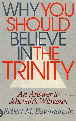 Why You Should Believe In The Trinity by Robert M. Bowman