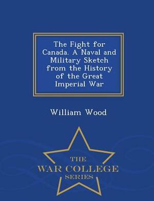 The Fight for Canada. a Naval and Military Sketch from the History of the Great Imperial War - War College Series by William Wood