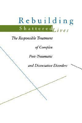 Rebuilding Shattered Lives: The Responsible Treatment of Complex Post-Traumatic and Dissociative Disorders by James A. Chu