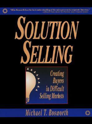 Solution Selling: Creating Buyers in Difficult Selling Markets by Michael T. Bosworth