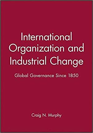 International Organization and Industrial Change: Global Governance Since 1850 by Craig N. Murphy