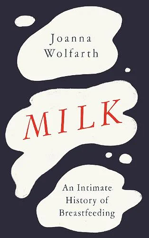 Milk: An Intimate History of Breastfeeding by Joanna Wolfarth