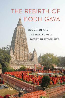 The Rebirth of Bodh Gaya: Buddhism and the Making of a World Heritage Site by David Geary