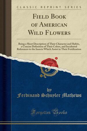 Field Book of American Wild Flowers: Being a Short Description of Their Character and Habits, a Concise Definition of Their Colors, and Incidental References to the Insects Which Assist in Their Fertilization by Ferdinand Schuyler Mathews