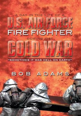 A Day in the Life of a U.S. Air Force Fire Fighter During the Cold War: Sometimes It Was Hell on Earth by Bob Adams