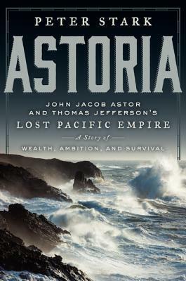 Astoria: John Jacob Astor and Thomas Jefferson's Lost Pacific Empire: A Story of Wealth, Ambition, and Survival by Peter Stark