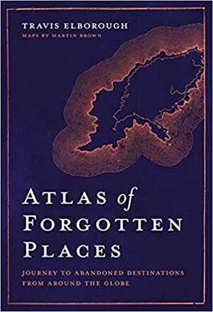 Atlas of Forgotten Places: Journey to Abandoned Destinations from Around the Globe by Travis Elborough