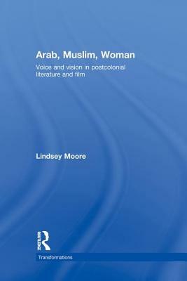 Arab, Muslim, Woman: Voice and Vision in Postcolonial Literature and Film by Lindsey Moore