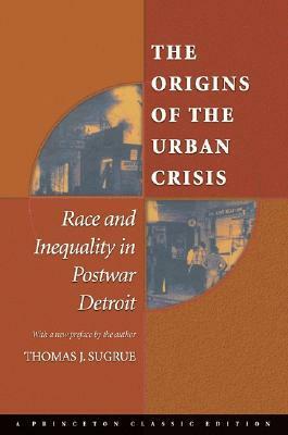 The Origins of the Urban Crisis: Race and Inequality in Postwar Detroit by Thomas J. Sugrue