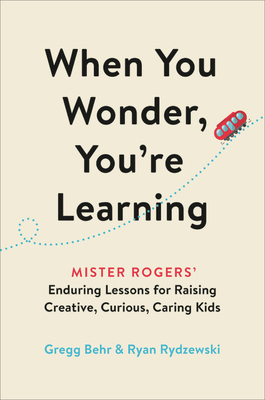 When You Wonder, You're Learning: Mister Rogers' Enduring Lessons for Raising Creative, Curious, Caring Kids by Gregg Behr, Ryan Rydzewski
