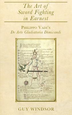 The Art of Sword Fighting in Earnest: Philippo Vadi's De Arte Gladiatoria Dimicandi with an Introduction, Translation, Commentary, and Glossary by Guy Windsor, Philippo Vadi